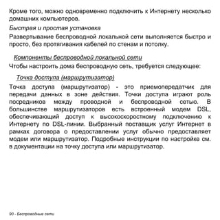 Кроме того, можно одновременно подключить к Интернету несколько 
домашних компьютеров. 
Быстрая и простая установка 
Развертывание беспроводной локальной сети выполняется быстро и 
просто, без протягивания кабелей по стенам и потолку. 
Компоненты беспроводной локальной сети 
Чтобы настроить дома беспроводную сеть, требуется следующее: 
Точка доступа (маршрутизатор) 
Точка доступа (маршрутизатор) - это приемопередатчик для 
передачи данных в зоне действия. Точки доступа играют роль 
посредников между проводной и беспроводной сетью. В 
большинстве маршрутизаторов есть встроенный модем DSL, 
обеспечивающий доступ к высокоскоростному подключению к 
Интернету по DSL-линии. Выбранный поставщик услуг Интернет в 
рамках договора о предоставлении услуг обычно предоставляет 
модем или маршрутизатор. Подробные инструкции по настройке см. 
в документации на точку доступа или маршрутизатор. 
90 - Беспроводные сети 
 