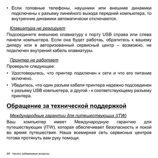 • Если головные телефоны, наушники или внешние динамики 
подключены к разъему линейного выхода передней компьютера, то 
внутренние динамики автоматически отключаются. 
Клавиатура не реагирует 
Подсоедините внешнюю клавиатуру к порту USB справа или слева 
панели компьютера. Если она будет работаь, обратитесь к вашему 
дилеру или в авторизованный сервисный центр – возможно, не 
подключен внутрений кабель клавиатуры. 
Принтер не работает 
Проверьте следующее: 
• Удостоверьтесь, что принтер подключен к сети и что его питание 
включено. 
• Убедитесь, что один разъем кабеля принтера надежно подсоединен 
к разъему USB компьютера, а другой - к соответствующему разъему 
принтера. 
Обращение за технической поддержкой 
Международные гарантии для путешествующих (ITW) 
Ваш компьютер имеет Международную гарантию для 
путешествующих (ITW), которая обеспечивает безопасность и покой 
во время путешествия. Наша всемирная сеть сервисных центров 
готова протянуть вам руку помощи. 
98 - Часто задаваемые вопросы 
 