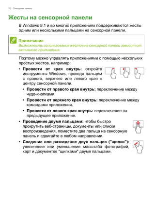 20 - Сенсорная панель 
Жесты на сенсорной панели 
В Windows 8.1 и во многих приложениях поддерживаются жесты 
одним или несколькими пальцами на сенсорной панели. 
Поэтому можно управлять приложениями с помощью нескольких 
простых жестов, например: 
• Провести от края внутрь: откройте 
инструменты Windows, проведя пальцем 
с правого, верхнего или левого края к 
центру сенсорной панели. 
• Провести от правого края внутрь: переключение между 
чудо-кнопками. 
• Провести от верхнего края внутрь: переключение между 
командами приложения. 
• Провести от левого края внутрь: переключение на 
предыдущее приложение. 
• Проведение двумя пальцами: чтобы быстро 
прокрутить веб-страницы, документы или списки 
воспроизведения, поместите два пальца на сенсорную 
панель и сдвигайте в любом направлении. 
• Сведение или разведение двух пальцев ("щипки"): 
увеличение или уменьшение масштаба фотографий, 
карт и документов "щипками" двумя пальцами. 
Примечание 
Возможность использования жестов на сенсорной панели зависит от 
активного приложения. 
 