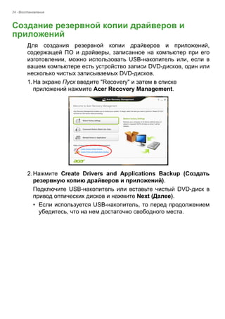 24 - Восстановление 
Создание резервной копии драйверов и приложений 
Для создания резервной копии драйверов и приложений, 
содержащей ПО и драйверы, записанное на компьютер при его 
изготовлении, можно использовать USB-накопитель или, если в 
вашем компьютере есть устройство записи DVD-дисков, один или 
несколько чистых записываемых DVD-дисков. 
1. На экране Пуск введите "Recovery" и затем в списке 
приложений нажмите Acer Recovery Management. 
2. Нажмите Create Drivers and Applications Backup (Создать 
резервную копию драйверов и приложений). 
Подключите USB-накопитель или вставьте чистый DVD-диск в 
привод оптических дисков и нажмите Next (Далее). 
• Если используется USB-накопитель, то перед продолжением 
убедитесь, что на нем достаточно свободного места. 
 