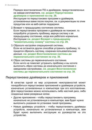 26 - Восстановление 
Порядок восстановления ПО и драйверов, предустановленных 
на заводе-изготовителе, см. раздел Переустановка 
драйверов и приложений на стр. 26. 
Инструкции по переустановке программ и драйверов, 
установленных вами после покупки, см. в документации по этим 
продуктам или на веб-сайтах поддержки. 
2. Возврат к предыдущему состоянию системы. 
Если переустановка программ и драйверов не поможет, то 
попробуйте устранить проблему, вернув систему к ее 
предыдущему состоянию, когда все работало нормально. 
Инструкции см. раздел Возврат к предыдущему 
"моментальному снимку" системы на стр. 29. 
3. Сбросьте настройки операционной системы. 
Если не останется других способов устранить проблему, то 
придется сбросить систему, сохранив пользовательские 
данные. см. раздел Восстановление системы до 
первоначального состояния на стр. 30. 
4. Сброс системы до первоначального состояния. 
Если ничто не помогает устранить проблему и вы хотите 
выполнить сброс системы до изначального состояния с 
заводскими настройками, см. раздел Восстановление 
системы до первоначального состояния на стр. 30. 
Переустановка драйверов и приложений 
В качестве одной из мер устранения неисправностей может 
понадобиться переустановка приложений и драйверов устройств, 
изначально установленных в компьютере при его изготовлении. 
Для переустановки можно использовать либо жесткий диск, либо 
созданные вами резервные копии. 
• Другие приложения - чтобы переустановить программу, 
изначально не установленную в компьютере, вам будет нужно 
выполнить указания по установке такой программы. 
• Новые драйверы устройств - чтобы переустановить драйверы 
устройств, изначально не установленных в компьютере, вам 
будет нужно выполнить инструкции из руководства на это 
устройство. 
 