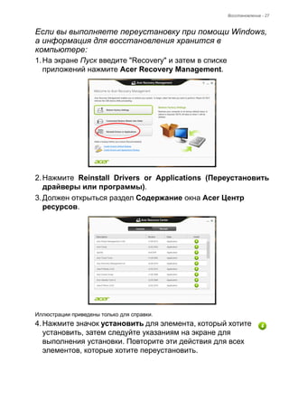 Восстановление - 27 
Если вы выполняете переустановку при помощи Windows, 
а информация для восстановления хранится в 
компьютере: 
1. На экране Пуск введите "Recovery" и затем в списке 
приложений нажмите Acer Recovery Management. 
2. Нажмите Reinstall Drivers or Applications (Переустановить 
драйверы или программы). 
3. Должен открыться раздел Содержание окна Acer Центр 
ресурсов. 
Иллюстрации приведены только для справки. 
4. Нажмите значок установить для элемента, который хотите 
установить, затем следуйте указаниям на экране для 
выполнения установки. Повторите эти действия для всех 
элементов, которые хотите переустановить. 
 
