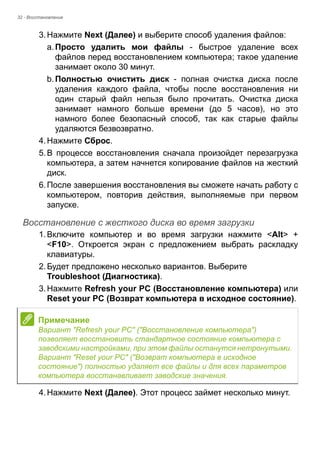 32 - Восстановление 
3. Нажмите Next (Далее) и выберите способ удаления файлов: 
a. Просто удалить мои файлы - быстрое удаление всех 
файлов перед восстановлением компьютера; такое удаление 
занимает около 30 минут. 
b. Полностью очистить диск - полная очистка диска после 
удаления каждого файла, чтобы после восстановления ни 
один старый файл нельзя было прочитать. Очистка диска 
занимает намного больше времени (до 5 часов), но это 
намного более безопасный способ, так как старые файлы 
удаляются безвозвратно. 
4. Нажмите Сброс. 
5. В процессе восстановления сначала произойдет перезагрузка 
компьютера, а затем начнется копирование файлов на жесткий 
диск. 
6. После завершения восстановления вы сможете начать работу с 
компьютером, повторив действия, выполняемые при первом 
запуске. 
Восстановление с жесткого диска во время загрузки 
1. Включите компьютер и во время загрузки нажмите <Alt> + 
<F10>. Откроется экран с предложением выбрать раскладку 
клавиатуры. 
2. Будет предложено несколько вариантов. Выберите 
Troubleshoot (Диагностика). 
3. Нажмите Refresh your PC (Восстановление компьютера) или 
Reset your PC (Возврат компьютера в исходное состояние). 
4. Нажмите Next (Далее). Этот процесс займет несколько минут. 
Примечание 
Вариант "Refresh your PC" ("Восстановление компьютера") 
позволяет восстановить стандартное состояние компьютера с 
заводскими настройками, при этом файлы останутся нетронутыми. 
Вариант "Reset your PC" ("Возврат компьютера в исходное 
состояние") полностью удаляет все файлы и для всех параметров 
компьютера восстанавливает заводские значения. 
 