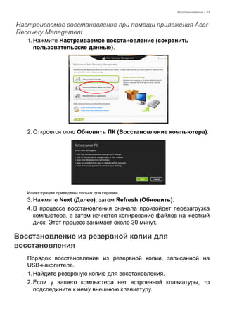 Восстановление - 33 
Настраиваемое восстановление при помощи приложения Acer Recovery Management 
1. Нажмите Настраиваемое восстановление (сохранить 
пользовательские данные). 
2. Откроется окно Обновить ПК (Восстановление компьютера). 
Иллюстрации приведены только для справки. 
3. Нажмите Next (Далее), затем Refresh (Обновить). 
4. В процессе восстановления сначала произойдет перезагрузка 
компьютера, а затем начнется копирование файлов на жесткий 
диск. Этот процесс занимает около 30 минут. 
Восстановление из резервной копии для восстановления 
Порядок восстановления из резервной копии, записанной на 
USB-накопителе. 
1. Найдите резервную копию для восстановления. 
2. Если у вашего компьютера нет встроенной клавиатуры, то 
подсоедините к нему внешнюю клавиатуру. 
 