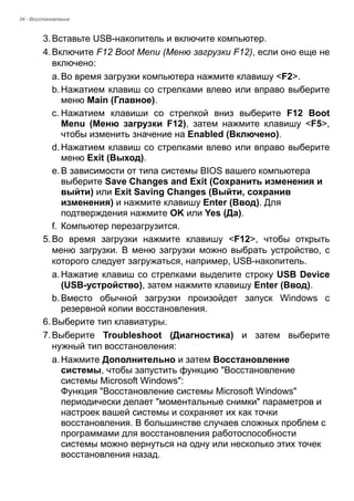 34 - Восстановление 
3. Вставьте USB-накопитель и включите компьютер. 
4. Включите F12 Boot Menu (Меню загрузки F12), если оно еще не 
включено: 
a. Во время загрузки компьютера нажмите клавишу <F2>. 
b. Нажатием клавиш со стрелками влево или вправо выберите 
меню Main (Главное). 
c. Нажатием клавиши со стрелкой вниз выберите F12 Boot 
Menu (Меню загрузки F12), затем нажмите клавишу <F5>, 
чтобы изменить значение на Enabled (Включено). 
d. Нажатием клавиш со стрелками влево или вправо выберите 
меню Exit (Выход). 
e. В зависимости от типа системы BIOS вашего компьютера 
выберите Save Changes and Exit (Сохранить изменения и 
выйти) или Exit Saving Changes (Выйти, сохранив 
изменения) и нажмите клавишу Enter (Ввод). Для 
подтверждения нажмите OK или Yes (Да). 
f. Компьютер перезагрузится. 
5. Во время загрузки нажмите клавишу <F12>, чтобы открыть 
меню загрузки. В меню загрузки можно выбрать устройство, с 
которого следует загружаться, например, USB-накопитель. 
a. Нажатие клавиш со стрелками выделите строку USB Device 
(USB-устройство), затем нажмите клавишу Enter (Ввод). 
b. Вместо обычной загрузки произойдет запуск Windows с 
резервной копии восстановления. 
6. Выберите тип клавиатуры. 
7. Выберите Troubleshoot (Диагностика) и затем выберите 
нужный тип восстановления: 
a. Нажмите Дополнительно и затем Восстановление 
системы, чтобы запустить функцию "Восстановление 
системы Microsoft Windows": 
Функция "Восстановление системы Microsoft Windows" 
периодически делает "моментальные снимки" параметров и 
настроек вашей системы и сохраняет их как точки 
восстановления. В большинстве случаев сложных проблем с 
программами для восстановления работоспособности 
системы можно вернуться на одну или несколько этих точек 
восстановления назад. 
 