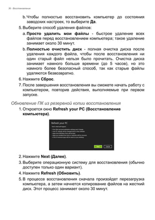 36 - Восстановление 
b. Чтобы полностью восстановить компьютер до состояния 
заводских настроек, то выберите Да. 
5. Выберите способ удаления файлов: 
a. Просто удалить мои файлы - быстрое удаление всех 
файлов перед восстановлением компьютера; такое удаление 
занимает около 30 минут. 
b. Полностью очистить диск - полная очистка диска после 
удаления каждого файла, чтобы после восстановления ни 
один старый файл нельзя было прочитать. Очистка диска 
занимает намного больше времени (до 5 часов), но это 
намного более безопасный способ, так как старые файлы 
удаляются безвозвратно. 
6. Нажмите Сброс. 
7. После завершения восстановления вы сможете начать работу с 
компьютером, повторив действия, выполняемые при первом 
запуске. 
Обновление ПК из резервной копии восстановления 
1. Откроется окно Refresh your PC (Восстановление 
компьютера). 
2. Нажмите Next (Далее). 
3. Выберите операционную систему для восстановления (обычно 
доступен только один вариант). 
4. Нажмите Refresh (Обновить). 
5. В процессе восстановления сначала произойдет перезагрузка 
компьютера, а затем начнется копирование файлов на жесткий 
диск. Этот процесс занимает около 30 минут. 
 