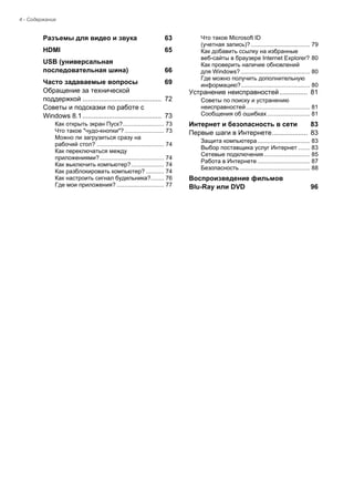 4 - Содержание 
Разъемы для видео и звука 63 
HDMI 65 
USB (универсальная последовательная шина) 66 
Часто задаваемые вопросы 69 
Обращение за технической 
поддержкой .......................................... 72 
Советы и подсказки по работе с 
Windows 8.1.......................................... 73 
Как открыть экран Пуск?......................... 73 
Что такое "чудо-кнопки"? ........................ 73 
Можно ли загрузиться сразу на 
рабочий стол? ......................................... 74 
Как переключаться между 
приложениями? ....................................... 74 
Как выключить компьютер?.................... 74 
Как разблокировать компьютер? ........... 74 
Как настроить сигнал будильника?........ 76 
Где мои приложения? ............................. 77 
Что такое Microsoft ID 
(учетная запись)? .................................... 79 
Как добавить ссылку на избранные 
веб-сайты в браузере Internet Explorer? 80 
Как проверить наличие обновлений 
для Windows? .......................................... 80 
Где можно получить дополнительную 
информацию?.......................................... 80 
Устранение неисправностей ............... 81 
Советы по поиску и устранению 
неисправностей....................................... 81 
Сообщения об ошибках .......................... 81 
Интернет и безопасность в сети 83 
Первые шаги в Интернете................... 83 
Защита компьютера ................................ 83 
Выбор поставщика услуг Интернет ....... 83 
Сетевые подключения ............................ 85 
Работа в Интернете ................................ 87 
Безопасность ........................................... 88 
Воспроизведение фильмов 
Blu-Ray или DVD 96  