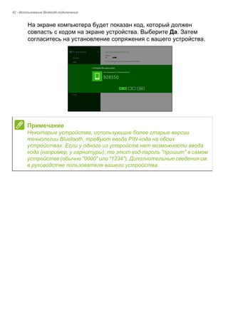 42 - Использование Bluetooth-подключения 
На экране компьютера будет показан код, который должен 
совпасть с кодом на экране устройства. Выберите Да. Затем 
согласитесь на установление сопряжения с вашего устройства. 
Примечание 
Некоторые устройства, использующие более старые версии 
технологии Bluetooth, требуют ввода PIN-кода на обоих 
устройствах. Если у одного из устройств нет возможности ввода 
кода (например, у гарнитуры), то этот код-пароль "прошит" в самом 
устройстве (обычно "0000" или "1234"). Дополнительные сведения см. 
в руководстве пользователя вашего устройства. 
 
