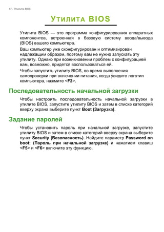 44 - Утилита BIOS 
УТИЛИТА BIOS 
Утилита BIOS — это программа конфигурирования аппаратных 
компонентов, встроенная в базовую систему ввода/вывода 
(BIOS) вашего компьютера. 
Ваш компьютер уже сконфигурирован и оптимизирован 
надлежащим образом, поэтому вам не нужно запускать эту 
утилиту. Однако при возникновении проблем с конфигурацией 
вам, возможно, придется воспользоваться ей. 
Чтобы запустить утилиту BIOS, во время выполнения 
самопроверки при включении питания, когда увидите логотип 
компьютера, нажмите <F2>. 
Последовательность начальной загрузки 
Чтобы настроить последовательность начальной загрузки в 
утилите BIOS, запустите утилиту BIOS и затем в списке категорий 
вверху экрана выберите пункт Boot (Загрузка). 
Задание паролей 
Чтобы установить пароль при начальной загрузке, запустите 
утилиту BIOS и затем в списке категорий вверху экрана выберите 
пункт Security (Безопасность). Найдите параметр Password on 
boot: (Пароль при начальной загрузке) и нажатием клавиш 
<F5> и <F6> включите эту функцию. 
 