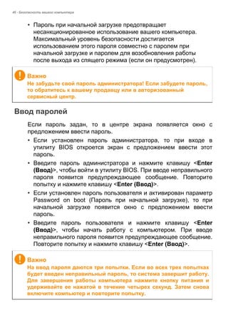 46 - Безопасность вашего компьютера 
• Пароль при начальной загрузке предотвращает 
несанкционированное использование вашего компьютера. 
Максимальный уровень безопасности достигается 
использованием этого пароля совместно с паролем при 
начальной загрузке и паролем для возобновления работы 
после выхода из спящего режима (если он предусмотрен). 
Ввод паролей 
Если пароль задан, то в центре экрана появляется окно с 
предложением ввести пароль. 
• Если установлен пароль администратора, то при входе в 
утилиту BIOS откроется экран с предложением ввести этот 
пароль. 
• Введите пароль администратора и нажмите клавишу <Enter 
(Ввод)>, чтобы войти в утилиту BIOS. При вводе неправильного 
пароля появится предупреждающее сообщение. Повторите 
попытку и нажмите клавишу <Enter (Ввод)>. 
• Если установлен пароль пользователя и активирован параметр 
Password on boot (Пароль при начальной загрузке), то при 
начальной загрузке появится окно с предложением ввести 
пароль. 
• Введите пароль пользователя и нажмите клавишу <Enter 
(Ввод)>, чтобы начать работу с компьютером. При вводе 
неправильного пароля появится предупреждающее сообщение. 
Повторите попытку и нажмите клавишу <Enter (Ввод)>. 
Важно 
Не забудьте свой пароль администратора! Если забудете пароль, 
то обратитесь к вашему продавцу или в авторизованный 
сервисный центр. 
Важно 
На ввод пароля даются три попытки. Если во всех трех попытках 
будет введен неправильный пароль, то система завершит работу. 
Для завершения работы компьютера нажмите кнопку питания и 
удерживайте ее нажатой в течение четырех секунд. Затем снова 
включите компьютер и повторите попытку. 
 