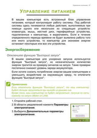Управление питанием - 47 
УПРАВЛЕНИЕ ПИТАНИЕМ 
В вашем компьютере есть встроенный блок управления 
питанием, который контролирует работу системы. Под работой 
системы здесь понимаются любые действия, выполняемые при 
помощи одного или нескольких из следующих устройств: 
клавиатура, мышь, жесткий диск, периферийные устройства, 
подключенные к компьютеру, и видеопамять. Если в течение 
определенного периода времени не будет выявлена работа того 
или иного устройства, то компьютер для экономии энергии 
остановит некоторые или все эти устройства. 
Энергосбережение 
Отключите функцию "Быстрый запуск" 
В вашем компьютере для ускорения запуска используется 
функция "Быстрый запуск", но незначительное количество 
энергии тратится на проверку сигналов на запуск. Такие проверки 
постепенно снижают уровень заряда аккумулятора. 
Если хотите снизить потребление энергии вашим компьютером и 
уменьшить воздействие на окружающую среду, то отключите 
функцию "Быстрый запуск": 
1. Откройте рабочий стол. 
2. В области уведомлений нажмите Параметры 
электропитания. 
3. Выберите Дополнительные параметры 
электропитания. 
Примечание 
Если отключить функцию "Быстрый запуск", то ваш компьютер 
будет дольше запускаться при выходе из режима сна. 
Кроме того, ваш компьютер не будет запускаться, получив по сети 
команду на запуск (Wake on LAN). 
 