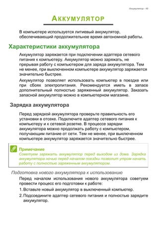 Аккумулятор - 49 
АККУМУЛЯТОР 
В компьютере используется литиевый аккумулятор, 
обеспечивающий продолжительное время автономной работы. 
Характеристики аккумулятора 
Аккумулятор заряжается при подключении адаптера сетевого 
питания к компьютеру. Аккумулятор можно заряжать, не 
прерывая работу с компьютером для заряда аккумулятора. Тем 
не менее, при выключенном компьютере аккумулятор заряжается 
значительно быстрее. 
Аккумулятор позволяет использовать компьютер в поездке или 
при сбоях электропитания. Рекомендуется иметь в запасе 
дополнительный полностью заряженный аккумулятор. Заказать 
запасной аккумулятор можно в компьютерном магазине. 
Зарядка аккумулятора 
Перед зарядкой аккумулятора проверьте правильность его 
установки в отсеке. Подключите адаптер сетевого питания к 
компьютеру и к сетевой розетке. В процессе зарядки 
аккумулятора можно продолжать работу с компьютером, 
получающим питание от сети. Тем не менее, при выключенном 
компьютере аккумулятор заряжается значительно быстрее. 
Подготовка нового аккумулятора к использованию 
Перед началом использования нового аккумулятора советуем 
провести процесс его подготовки к работе: 
1. Вставьте новый аккумулятор в выключенный компьютер. 
2. Подсоедините адаптер сетевого питания и полностью зарядите 
аккумулятор. 
Примечание 
Советуем заряжать аккумулятор перед выходом из дома. Зарядка 
аккумулятора ночью перед началом поездки позволит утром начать 
работу с полностью заряженным аккумулятором. 
 