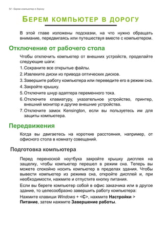 54 - Берем компьютер в дорогу 
БЕРЕМ КОМПЬЮТЕР В ДОРОГУ 
В этой главе изложены подсказки, на что нужно обращать 
внимание, передвигаясь или путешествуя вместе с компьютером. 
Отключение от рабочего стола 
Чтобы отключить компьютер от внешних устройств, проделайте 
следующие шаги: 
1. Сохраните все открытые файлы. 
2. Извлеките диски из привода оптических дисков. 
3. Завершите работу компьютера или переведите его в режим сна. 
4. Закройте крышку. 
5. Отключите шнур адаптера переменного тока. 
6. Отключите клавиатуру, указательное устройство, принтер, 
внешний монитор и другие внешние устройства. 
7. Отключите замок Kensington, если вы пользуетесь им для 
защиты компьютера. 
Передвижения 
Когда вы двигаетесь на короткие расстояния, например, от 
офисного стола в комнату совещаний. 
Подготовка компьютера 
Перед переноской ноутбука закройте крышку дисплея на 
защелку, чтобы компьютер перешел в режим сна. Теперь вы 
можете спокойно носить компьютер в пределах здания. Чтобы 
вывести компьютер из режима сна, откройте дисплей и, при 
необходимости, нажмите и отпустите кнопку питания. 
Если вы берете компьютер собой в офис заказчика или в другое 
здание, то целесообразно завершить работу компьютера: 
Нажмите клавиши Windows + <C>, нажмите Настройки > 
Питание, затем нажмите Завершение работы. 
 
