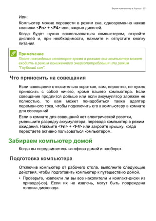 Берем компьютер в дорогу - 55 
Или: 
Компьютер можно перевести в режим сна, одновременно нажав 
клавиши <Fn> + <F4> или, закрыв дисплей. 
Когда будет нужно воспользоваться компьютером, откройте 
дисплей и, при необходимости, нажмите и отпустите кнопку 
питания. 
Что приносить на совещания 
Если совещание относительно короткое, вам, вероятно, не нужно 
приносить с собой ничего, кроме вашего компьютера. Если 
совещание продлится дольше или если аккумулятор заряжен не 
полностью, то вам может понадобиться также адаптер 
переменного тока, чтобы подключить его к компьютеру в комнате 
для совещаний. 
Если в комнате для совещаний нет электрической розетки, 
уменьшите разрядку аккумулятора, переводя компьютер в режим 
ожидания. Нажмите <Fn> + <F4> или закройте крышку, когда 
перестаете активно пользоваться компьютером. 
Забираем компьютер домой 
Когда вы передвигаетесь из офиса домой и наоборот. 
Подготовка компьютера 
Отключив компьютер от рабочего стола, выполните следующие 
действия, чтобы подготовить компьютер к путешествию домой. 
• Проверьте, извлекли ли вы все накопители и компакт-диски из 
привода(-ов). Если их не извлечь, могут быть повреждена 
головка дисковода. 
Примечание 
После нахождения некоторое время в режиме сна компьютер может 
входить в режим пониженного энергопотребления или режим 
"Глубокий сон". 
 