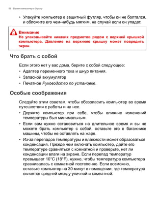 56 - Берем компьютер в дорогу 
• Упакуйте компьютер в защитный футляр, чтобы он не болтался, 
и обложите его чем-нибудь мягким, на случай если он упадет. 
Что брать с собой 
Если этого нет у вас дома, берите с собой следующее: 
• Адаптер переменного тока и шнур питания. 
• Запасной аккумулятор 
• Печатное Руководство по установке. 
Особые соображения 
Следуйте этим советам, чтобы обезопасить компьютер во время 
путешествия с работы и на нее. 
• Держите компьютер при себе, чтобы влияние изменений 
температуры был минимальным. 
• Если вам нужно остановиться на длительное время и вы не 
можете брать компьютер с собой, оставьте его в багажнике 
машины, чтобы не оставлять на жаре. 
• Из-за перепадов температуры и влажности может образоваться 
конденсация. Прежде чем включать компьютер, дайте его 
температуре сравняться с комнатной и проверьте, нет ли 
конденсации влаги на экране. Если перепад температур 
превышает 10°C (18°F), нужно, чтобы температура компьютера 
сравнивалась с комнатной постепенно. Если возможно, 
оставьте компьютер на 30 минут в помещении, где температура 
является средней между уличной и комнатной. 
Внимание 
Не упаковывайте никаких предметов рядом с верхней крышкой 
компьютера. Давление на верхнюю крышку может повредить 
экран. 
 