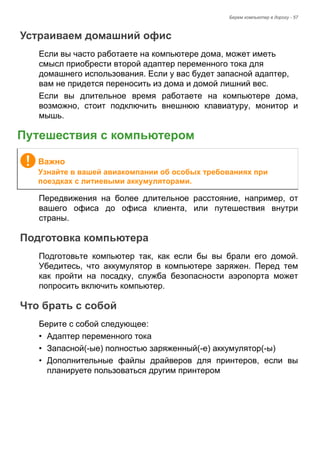 Берем компьютер в дорогу - 57 
Устраиваем домашний офис 
Если вы часто работаете на компьютере дома, может иметь 
смысл приобрести второй адаптер переменного тока для 
домашнего использования. Если у вас будет запасной адаптер, 
вам не придется переносить из дома и домой лишний вес. 
Если вы длительное время работаете на компьютере дома, 
возможно, стоит подключить внешнюю клавиатуру, монитор и 
мышь. 
Путешествия с компьютером 
Передвижения на более длительное расстояние, например, от 
вашего офиса до офиса клиента, или путешествия внутри 
страны. 
Подготовка компьютера 
Подготовьте компьютер так, как если бы вы брали его домой. 
Убедитесь, что аккумулятор в компьютере заряжен. Перед тем 
как пройти на посадку, служба безопасности аэропорта может 
попросить включить компьютер. 
Что брать с собой 
Берите с собой следующее: 
• Адаптер переменного тока 
• Запасной(-ые) полностью заряженный(-е) аккумулятор(-ы) 
• Дополнительные файлы драйверов для принтеров, если вы 
планируете пользоваться другим принтером 
Важно 
Узнайте в вашей авиакомпании об особых требованиях при 
поездках с литиевыми аккумуляторами. 
 