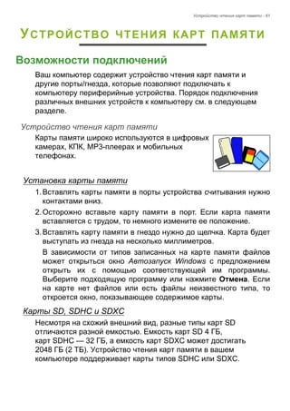 Устройство чтения карт памяти - 61 
УСТРОЙСТВО ЧТЕНИЯ КАРТ ПАМЯТИ 
Возможности подключений 
Ваш компьютер содержит устройство чтения карт памяти и 
другие порты/гнезда, которые позволяют подключать к 
компьютеру периферийные устройства. Порядок подключения 
различных внешних устройств к компьютеру см. в следующем 
разделе. 
Устройство чтения карт памяти 
Карты памяти широко используются в цифровых 
камерах, КПК, MP3-плеерах и мобильных 
телефонах. 
Установка карты памяти 
1. Вставлять карты памяти в порты устройства считывания нужно 
контактами вниз. 
2. Осторожно вставьте карту памяти в порт. Если карта памяти 
вставляется с трудом, то немного измените ее положение. 
3. Вставлять карту памяти в гнездо нужно до щелчка. Карта будет 
выступать из гнезда на несколько миллиметров. 
В зависимости от типов записанных на карте памяти файлов 
может открыться окно Автозапуск Windows с предложением 
открыть их с помощью соответствующей им программы. 
Выберите подходящую программу или нажмите Отмена. Если 
на карте нет файлов или есть файлы неизвестного типа, то 
откроется окно, показывающее содержимое карты. 
Карты SD, SDHC и SDXC 
Несмотря на схожий внешний вид, разные типы карт SD 
отличаются разной емкостью. Емкость карт SD 4 ГБ, 
карт SDHC — 32 ГБ, а емкость карт SDXC может достигать 
2048 ГБ (2 ТБ). Устройство чтения карт памяти в вашем 
компьютере поддерживает карты типов SDHC или SDXC. 
 
