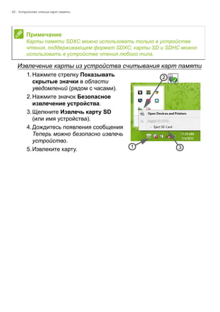 62 - Устройство чтения карт памяти 
Извлечение карты из устройства считывания карт памяти 
1. Нажмите стрелку Показывать 
скрытые значки в области 
уведомлений (рядом с часами). 
2. Нажмите значок Безопасное 
извлечение устройства. 
3. Щелкните Извлечь карту SD 
(или имя устройства). 
4. Дождитесь появления сообщения 
Теперь можно безопасно извлечь 
устройство. 
5. Извлеките карту. 
Примечание 
Карты памяти SDXC можно использовать только в устройстве 
чтения, поддерживающем формат SDXC; карты SD и SDHC можно 
использовать в устройстве чтения любого типа. 
3 
2 
1 
 