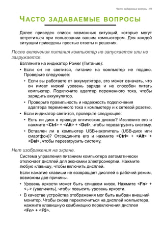 Часто задаваемые вопросы - 69 
ЧАСТО ЗАДАВАЕМЫЕ ВОПРОСЫ 
Далее приведен список возможных ситуаций, которые могут 
встретиться при пользовании вашим компьютером. Для каждой 
ситуации приведены простые ответы и решения. 
После включения питания компьютер не запускается или не загружается. 
Взгляните на индикатор Power (Питание): 
• Если он не светится, питание на компьютер не подано. 
Проверьте следующее: 
• Если вы работаете от аккумулятора, это может означать, что 
он имеет низкий уровень заряда и не способен питать 
компьютер. Подключите адаптер переменного тока, чтобы 
зарядить аккумулятор. 
• Проверьте правильность и надежность подключения 
адаптера переменного тока к компьютеру и к сетевой розетке. 
• Если индикатор светится, проверьте следующее: 
• Есть ли диск в приводе оптических дисков? Извлеките его и 
нажмите <Ctrl> + <Alt> + <Del>, чтобы перезагрузить систему. 
• Вставлен ли в компьютер USB-накопитель (USB-диск или 
смартфон)? Отсоедините его и нажмите <Ctrl> + <Alt> + 
<Del>, чтобы перезагрузить систему. 
Нет изображения на экране. 
Система управления питанием компьютера автоматически 
отключает дисплей для экономии электроэнергии. Нажмите 
любую клавишу, чтобы включить дисплей. 
Если нажатие клавиши не возвращает дисплей в рабочий режим, 
возможны две причины. 
• Уровень яркости может быть слишком низок. Нажмите <Fn> + 
< > (увеличить), чтобы повысить уровень яркости. 
• В качестве устройства отображения мог быть выбран внешний 
монитор. Чтобы снова переключиться на дисплей компьютера, 
нажмите клавишную комбинацию переключения дисплея 
<Fn> + <F5>. 
 