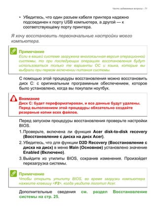 Часто задаваемые вопросы - 71 
• Убедитесь, что один разъем кабеля принтера надежно 
подсоединен к порту USB компьютера, а другой — к 
соответствующему порту принтера. 
Я хочу восстановить первоначальные настройки моего компьютера. 
С помощью этой процедуры восстановления можно восстановить 
диск C: с оригинальным программным обеспечением, которое 
было установлено, когда вы покупали ноутбук. 
Перед запуском процедуры восстановления проверьте настройки 
BIOS. 
1. Проверьте, включена ли функция Acer disk-to-disk recovery 
(Восстановление с диска на диск Acer). 
2. Убедитесь, что для функции D2D Recovery (Восстановление с 
диска на диск) в меню Main (Основное) установлено значение 
Enabled (Включено). 
3. Выйдите из утилиты BIOS, сохранив изменения. Произойдет 
перезагрузка системы. 
Дополнительные сведения см. раздел Восстановление 
системы на стр. 25. 
Примечание 
Если в вашей системе загружена многоязычная версия операционной 
системы, то при последующих операциях восстановления будут 
использоваться только те варианты ОС и языка, которые вы 
выбрали при первом включении питания системы. 
Внимание 
Диск C: будет переформатирован, и все данные будут удалены. 
Перед выполнением этой процедуры обязательно создайте 
резервные копии всех файлов. 
Примечание 
Чтобы открыть утилиту BIOS, во время загрузки компьютера 
нажмите клавишу <F2>, когда увидите логотип Acer. 
 