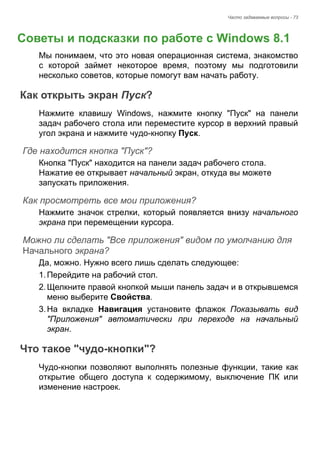 Часто задаваемые вопросы - 73 
Советы и подсказки по работе с Windows 8.1 
Мы понимаем, что это новая операционная система, знакомство 
с которой займет некоторое время, поэтому мы подготовили 
несколько советов, которые помогут вам начать работу. 
Как открыть экран Пуск? 
Нажмите клавишу Windows, нажмите кнопку "Пуск" на панели 
задач рабочего стола или переместите курсор в верхний правый 
угол экрана и нажмите чудо-кнопку Пуск. 
Где находится кнопка "Пуск"? 
Кнопка "Пуск" находится на панели задач рабочего стола. 
Нажатие ее открывает начальный экран, откуда вы можете 
запускать приложения. 
Как просмотреть все мои приложения? 
Нажмите значок стрелки, который появляется внизу начального 
экрана при перемещении курсора. 
Можно ли сделать "Все приложения" видом по умолчанию для Начального экрана? 
Да, можно. Нужно всего лишь сделать следующее: 
1. Перейдите на рабочий стол. 
2. Щелкните правой кнопкой мыши панель задач и в открывшемся 
меню выберите Свойства. 
3. На вкладке Навигация установите флажок Показывать вид 
"Приложения" автоматически при переходе на начальный 
экран. 
Что такое "чудо-кнопки"? 
Чудо-кнопки позволяют выполнять полезные функции, такие как 
открытие общего доступа к содержимому, выключение ПК или 
изменение настроек. 
Часто задавае 
 