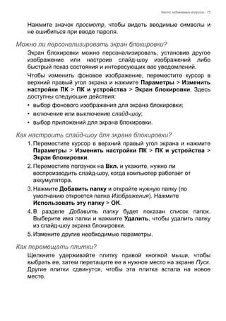 Часто задаваемые вопросы - 75 
Нажмите значок просмотр, чтобы видеть вводимые символы и 
не ошибиться при вводе пароля. 
Можно ли персонализировать экран блокировки? 
Экран блокировки можно персонализировать, установив другое 
изображение или настроив слайд-шоу изображений либо 
быстрый показ состояния и интересующих вас уведомлений. 
Чтобы изменить фоновое изображение, переместите курсор в 
верхний правый угол экрана и нажмите Параметры > Изменить 
настройки ПК > ПК и устройства > Экран блокировки. Здесь 
доступны следующие действия: 
• выбор фонового изображения для экрана блокировки; 
• включение или выключение слайд-шоу; 
• выбор приложений для экрана блокировки. 
Как настроить слайд-шоу для экрана блокировки? 
1. Переместите курсор в верхний правый угол экрана и нажмите 
Параметры > Изменить настройки ПК > ПК и устройства > 
Экран блокировки. 
2. Переместите ползунок на Вкл. и укажите, нужно ли 
воспроизводить слайд-шоу, когда компьютер работает от 
аккумулятора. 
3. Нажмите Добавить папку и откройте нужную папку (по 
умолчанию откроется папка Изображения). Нажмите 
Использовать эту папку > OK. 
4. В разделе Добавить папку будет показан список папок. 
Выберите имя папки и нажмите Удалить, чтобы удалить папку 
из слайд-шоу экрана блокировки. 
5. Измените другие необходимые параметры. 
Как перемещать плитки? 
Щелкните удерживайте плитку правой кнопкой мыши, чтобы 
выбрать ее, затем перетащите ее в нужное место на экране Пуск. 
Другие плитки сдвинутся, чтобы эта плитка встала на новое 
место. 
 