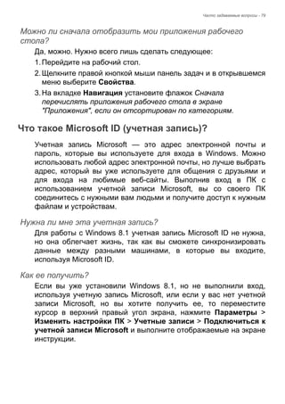 Часто задаваемые вопросы - 79 
Можно ли сначала отобразить мои приложения рабочего стола? 
Да, можно. Нужно всего лишь сделать следующее: 
1. Перейдите на рабочий стол. 
2. Щелкните правой кнопкой мыши панель задач и в открывшемся 
меню выберите Свойства. 
3. На вкладке Навигация установите флажок Сначала 
перечислять приложения рабочего стола в экране 
"Приложения", если он отсортирован по категориям. 
Что такое Microsoft ID (учетная запись)? 
Учетная запись Microsoft — это адрес электронной почты и 
пароль, которые вы используете для входа в Windows. Можно 
использовать любой адрес электронной почты, но лучше выбрать 
адрес, который вы уже используете для общения с друзьями и 
для входа на любимые веб-сайты. Выполнив вход в ПК с 
использованием учетной записи Microsoft, вы со своего ПК 
соединитесь с нужными вам людьми и получите доступ к нужным 
файлам и устройствам. 
Нужна ли мне эта учетная запись? 
Для работы с Windows 8.1 учетная запись Microsoft ID не нужна, 
но она облегчает жизнь, так как вы сможете синхронизировать 
данные между разными машинами, в которые вы входите, 
используя Microsoft ID. 
Как ее получить? 
Если вы уже установили Windows 8.1, но не выполнили вход, 
используя учетную запись Microsoft, или если у вас нет учетной 
записи Microsoft, но вы хотите получить ее, то переместите 
курсор в верхний правый угол экрана, нажмите Параметры > 
Изменить настройки ПК > Учетные записи > Подключиться к 
учетной записи Microsoft и выполните отображаемые на экране 
инструкции. 
 