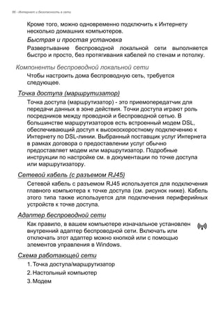 86 - Интернет и безопасность в сети 
Кроме того, можно одновременно подключить к Интернету 
несколько домашних компьютеров. 
Быстрая и простая установка 
Развертывание беспроводной локальной сети выполняется 
быстро и просто, без протягивания кабелей по стенам и потолку. 
Компоненты беспроводной локальной сети 
Чтобы настроить дома беспроводную сеть, требуется 
следующее. 
Точка доступа (маршрутизатор) 
Точка доступа (маршрутизатор) - это приемопередатчик для 
передачи данных в зоне действия. Точки доступа играют роль 
посредников между проводной и беспроводной сетью. В 
большинстве маршрутизаторов есть встроенный модем DSL, 
обеспечивающий доступ к высокоскоростному подключению к 
Интернету по DSL-линии. Выбранный поставщик услуг Интернета 
в рамках договора о предоставлении услуг обычно 
предоставляет модем или маршрутизатор. Подробные 
инструкции по настройке см. в документации по точке доступа 
или маршрутизатору. 
Сетевой кабель (с разъемом RJ45) 
Сетевой кабель с разъемом RJ45 используется для подключения 
главного компьютера к точке доступа (см. рисунок ниже). Кабель 
этого типа также используется для подключения периферийных 
устройств к точке доступа. 
Адаптер беспроводной сети 
Как правило, в вашем компьютере изначальное установлен 
внутренний адаптер беспроводной сети. Включать или 
отключать этот адаптер можно кнопкой или с помощью 
элементов управления в Windows. 
Схема работающей сети 
1. Точка доступа/маршрутизатор 
2. Настольный компьютер 
3. Модем 
 