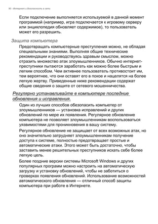 90 - Интернет и безопасность в сети 
Если подключение выполняется используемой в данной момент 
программой (например, игра подключается к игровому серверу 
или энциклопедия обновляет содержимое), то пользователь 
может его разрешить. 
Защита компьютера 
Предотвращать компьютерные преступления можно, не обладая 
специальными знаниями. Выполняя общие технические 
рекомендации и руководствуясь здравым смыслом, можно 
отразить множество атак злоумышленников. Обычно интернет- 
преступники пытаются заработать как можно более быстрым и 
легким способом. Чем активнее пользователь противостоит им, 
тем вероятнее, что они оставят его в покое и нацелятся на более 
легкую жертву. Приведенные ниже рекомендации содержат 
общие сведения о защите от сетевого мошенничества. 
Регулярно устанавливайте в компьютере последние 
обновления и исправления. 
Один из лучших способов обезопасить компьютер от 
злоумышленников — установка исправлений и других 
обновлений по мере их появления. Регулярное обновление 
компьютера не позволяет злоумышленникам воспользоваться 
уязвимостями для проникновения в вашу систему. 
Регулярное обновление не защищает от всех возможных атак, но 
оно значительно затрудняет злоумышленникам получение 
доступа к системе, полностью предотвращает простые и 
автоматические атаки. Этого может быть достаточно, чтобы 
заставить менее решительных преступников искать себе более 
легкую цель. 
Более поздние версии системы Microsoft Windows и других 
популярных программ можно настроить на автоматическую 
загрузку и установку обновлений, чтобы не заботиться о 
проверках появления обновлений. Использование возможностей 
автоматического обновления — отличный способ защиты 
компьютера при работе в Интернете. 
 