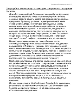 Интернет и безопасность в сети - 91 
Защищайте компьютер с помощью специальных программ 
защиты. 
Для обеспечения общей безопасности при работе в Интернете 
используйте несколько типов защитных программ. В число 
основных средств защиты входят брандмауэр и антивирусные 
программы. Брандмауэр обычно играет роль первой линии 
обороны компьютера, контролируя обмен данных между 
компьютером и другими объектами при работе в Интернете. 
Брандмауэр можно сравнить с полицейским, следящим за 
данными, которые пытаются получить доступ к компьютеру и 
которые посылает система. Он разрешает только безопасные 
соединения, которые считаются безопасными, и блокирует 
доставку "плохого" трафика, такого как атаки, на компьютер. 
Во многих случаях следующая линия обороны — это 
антивирусные программы, которые отслеживает все действия 
пользователя в Интернете, такие как получение электронной 
почты и посещение сайтов. Антивирусные программы защищают 
компьютер от вирусов, червей, программ-троянов и вредоносных 
программ других типов. Антивирусные антишпионские программы 
должны быть настроены на автоматическое обновление, 
выполняемое при каждом подключении к Интернету. 
Все более популярными становятся комплексные решения, такие 
как McAfee Internet Security Suite, содержащие в одном пакете все 
программы для сетевой защиты: брандмауэр, антивирусное и 
антишпионское ПО и дополнительные возможности, такие как 
защита от нежелательной почты и ограничение доступа для 
детей. Многие пользователи предпочитают использовать пакеты 
интегрированных программ защиты, а не устанавливать, 
настраивать и обновлять разные типы отдельных защитных 
программ. 
Полная версия пакета McAfee Internet Security Suite изначально 
установлена на вашем компьютере Acer. Она включает в себя 
бесплатную пробную подписку на обновления защиты. 
Обязательно активируйте ее! 
 