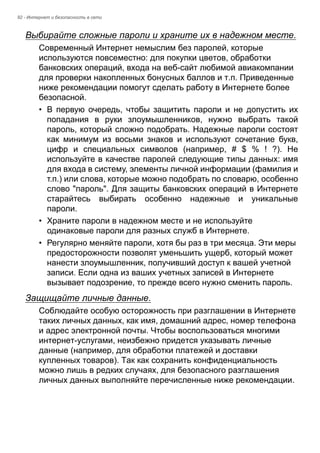 92 - Интернет и безопасность в сети 
Выбирайте сложные пароли и храните их в надежном месте. 
Современный Интернет немыслим без паролей, которые 
используются повсеместно: для покупки цветов, обработки 
банковских операций, входа на веб-сайт любимой авиакомпании 
для проверки накопленных бонусных баллов и т.п. Приведенные 
ниже рекомендации помогут сделать работу в Интернете более 
безопасной. 
• В первую очередь, чтобы защитить пароли и не допустить их 
попадания в руки злоумышленников, нужно выбрать такой 
пароль, который сложно подобрать. Надежные пароли состоят 
как минимум из восьми знаков и используют сочетание букв, 
цифр и специальных символов (например, # $ % ! ?). Не 
используйте в качестве паролей следующие типы данных: имя 
для входа в систему, элементы личной информации (фамилия и 
т.п.) или слова, которые можно подобрать по словарю, особенно 
слово "пароль". Для защиты банковских операций в Интернете 
старайтесь выбирать особенно надежные и уникальные 
пароли. 
• Храните пароли в надежном месте и не используйте 
одинаковые пароли для разных служб в Интернете. 
• Регулярно меняйте пароли, хотя бы раз в три месяца. Эти меры 
предосторожности позволят уменьшить ущерб, который может 
нанести злоумышленник, получивший доступ к вашей учетной 
записи. Если одна из ваших учетных записей в Интернете 
вызывает подозрение, то прежде всего нужно сменить пароль. 
Защищайте личные данные. 
Соблюдайте особую осторожность при разглашении в Интернете 
таких личных данных, как имя, домашний адрес, номер телефона 
и адрес электронной почты. Чтобы воспользоваться многими 
интернет-услугами, неизбежно придется указывать личные 
данные (например, для обработки платежей и доставки 
купленных товаров). Так как сохранить конфиденциальность 
можно лишь в редких случаях, для безопасного разглашения 
личных данных выполняйте перечисленные ниже рекомендации. 
 