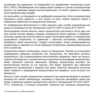 10 - Безопасность и удобство работы 
контейнере под давлением, не подвергайте его воздействию температуры выше 
60°C (140°F). Несоблюдение этих правил может привести к утечке из аккумулятора 
кислоты, ее перегреву, взрыву или воспламенению, что может привести к травмам 
и/или материальному ущербу. 
Не протыкайте, не открывайте и не разбирайте аккумулятор. Если из аккумулятора 
произошла утечка жидкости, и она попала на кожу, смойте жидкость водой и 
немедленно обратитесь за медицинской помощью. 
По соображениям безопасности и чтобы продлить срок службы аккумулятора его 
заряд не производится при температуре ниже 0°C (32°F) и выше 40°C (104°F). 
Использование полной емкости нового аккумулятора достигается после двух или 
трех циклов полного заряда и разряда. Аккумулятор можно заряжать и разряжать 
сотни раз, однако при этом его емкость падает. Если время работы от аккумулятора 
существенно сократилось по сравнению с обычным состоянием, необходимо 
приобрести новый аккумулятор. Следует использовать только рекомендованные 
аккумуляторы и заряжать их только зарядным устройством, рекомендованным для 
этого устройства. 
Аккумулятор следует использовать только по назначению. Никогда не используйте 
поврежденное зарядное устройство или аккумулятор. Не замыкайте контакты 
аккумулятора. При соприкосновении металлических предметов, таких как монеты, 
скрепки или авторучки, с положительным и отрицательным выводами аккумулятора, 
может произойти короткое замыкание. (Выводы аккумулятора выглядят как 
металлические полоски на его корпусе.) Это может произойти при переноске 
заряженного аккумулятора в кармане или сумке. Короткое замыкание контактов 
может привести к повреждению аккумуляторов или предмета, из-за которого оно 
произошло. 
Емкость и срок службы аккумулятора снижаются при хранении батареи в условиях 
высокой или низкой температуры, например в закрытом автомобиле зимой или 
летом. Стремитесь держать аккумулятор в местах с температурой 15°C-25°C (59°F- 
77°F). Устройство, в котором установлен нагретый или холодный аккумулятор, 
 