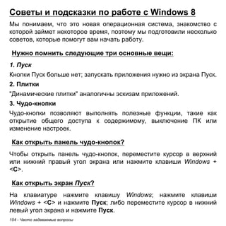104 - Часто задаваемые вопросы 
Советы и подсказки по работе с Windows 8 
Мы понимаем, что это новая операционная система, знакомство с которой займет некоторое время, поэтому мы подготовили несколько советов, которые помогут вам начать работу. 
Нужно помнить следующие три основные вещи: 
1. Пуск 
Кнопки Пуск больше нет; запускать приложения нужно из экрана Пуск. 
2. Плитки 
"Динамические плитки" аналогичны эскизам приложений. 
3. Чудо-кнопки 
Чудо-кнопки позволяют выполнять полезные функции, такие как открытие общего доступа к содержимому, выключение ПК или изменение настроек. 
Как открыть панель чудо-кнопок? 
Чтобы открыть панель чудо-кнопок, переместите курсор в верхний или нижний правый угол экрана или нажмите клавиши Windows + <C>. 
Как открыть экран Пуск? 
На клавиатуре нажмите клавишу Windows; нажмите клавиши Windows + <C> и нажмите Пуск; либо переместите курсор в нижний левый угол экрана и нажмите Пуск.  
