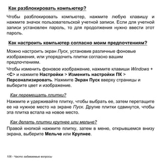 106 - Часто задаваемые вопросы 
Как разблокировать компьютер? 
Чтобы разблокировать компьютер, нажмите любую клавишу и нажмите значок пользовательской учетной записи. Если для учетной записи установлен пароль, то для продолжения нужно ввести этот пароль. 
Как настроить компьютер согласно моим предпочтениям? 
Можно настроить экран Пуск, установив различные фоновые изображения, или упорядочить плитки согласно вашим предпочтениям. 
Чтобы изменить фоновое изображение, нажмите клавиши Windows + <C> и нажмите Настройки > Изменить настройки ПК > Персонализировать. Нажмите Экран Пуск вверху страницы и выберите цвет и изображение. 
Как перемещать плитки? 
Нажмите и удерживайте плитку, чтобы выбрать ее, затем перетащите ее на нужное место на экране Пуск. Другие плитки сдвинутся, чтобы эта плитка встала на новое место. 
Как делать плитки крупнее или мельче? 
Правой кнопкой нажмите плитку, затем в меню, открывшемся внизу экрана, выберите Мельче или Крупнее.  