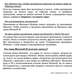 Часто задаваемые вопросы - 109 
Как сделать так, чтобы приложение появилось на панели задач на Рабочем столе? 
Если вы открыли экран Все приложения и хотите, чтобы приложение появилjсь на панели задач на Рабочем столе, то выберите приложение, нажав ее правой кнопкой. В меню, открывшемся внизу экрана, выберите Закрепить на панели задач. 
Как устанавливать приложения? 
Приложения из Магазина Windows можно загружать из приложения Магазин. Чтобы покупать и загружать приложения из Магазина, вам нужен Microsoft ID. 
Не могу найти приложения, такие как Блокнот и Paint! Где они? 
На экране Пуск начните вводить имя искомого приложения; откроется панель Поиск и покажет результаты поиска. Другой способ: откройте Все приложения и прокрутите до папки "Стандартные программы Windows", чтобы увидеть унаследованные программы. 
Что такое Microsoft ID (учетная запись)? 
Учетная запись Microsoft - это адрес эл. почты и пароль, которые вы используете для входа в Windows. Можно использовать любой адрес эл. почты, но лучше выбрать адрес, который вы уже используете для общения с друзьями и для входа на любимые веб-сайты. Выполнив вход в ПК с использованием учетной записи Microsoft, вы со своего ПК соединитесь с нужными вам людьми и получите доступ к нужным файлам и устройствам.  