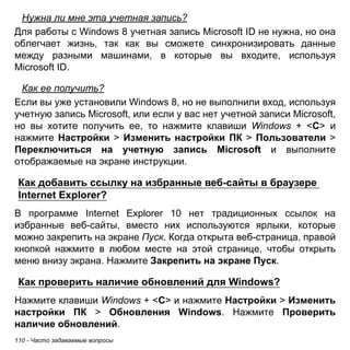 110 - Часто задаваемые вопросы 
Нужна ли мне эта учетная запись? 
Для работы с Windows 8 учетная запись Microsoft ID не нужна, но она облегчает жизнь, так как вы сможете синхронизировать данные между разными машинами, в которые вы входите, используя Microsoft ID. 
Как ее получить? 
Если вы уже установили Windows 8, но не выполнили вход, используя учетную запись Microsoft, или если у вас нет учетной записи Microsoft, но вы хотите получить ее, то нажмите клавиши Windows + <C> и нажмите Настройки > Изменить настройки ПК > Пользователи > Переключиться на учетную запись Microsoft и выполните отображаемые на экране инструкции. 
Как добавить ссылку на избранные веб-сайты в браузере Internet Explorer? 
В программе Internet Explorer 10 нет традиционных ссылок на избранные веб-сайты, вместо них используются ярлыки, которые можно закрепить на экране Пуск. Когда открыта веб-страница, правой кнопкой нажмите в любом месте на этой странице, чтобы открыть меню внизу экрана. Нажмите Закрепить на экране Пуск. 
Как проверить наличие обновлений для Windows? 
Нажмите клавиши Windows + <C> и нажмите Настройки > Изменить настройки ПК > Обновления Windows. Нажмите Проверить наличие обновлений.  