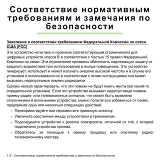 112 - Соответствие нормативным требованиям и замечания по безопасности 
Соответствие нормативным 
требованиям и замечания по 
безопасности 
Заявление о соответствии требованиям Федеральной Комиссии по связи 
США (FCC) 
Это устройство испытано и признано соответствующим ограничениям для 
цифровых устройств класса B в соответствии с Частью 15 правил Федеральной 
Комиссии по связи. Эти ограничения призваны обеспечить надлежащую защиту от 
вредного воздействия при использовании в жилых помещениях. Это устройство 
генерирует, использует и может излучать энергию высокой частоты и в случае его 
установки и использования не в соответствии с этими инструкциями оно может 
вызывать недопустимые помехи радиосвязи. 
Однако нельзя гарантировать, что эти помехи не будут иметь места при какой-то 
определенной установке. Если это устройство вызывает недопустимые помехи 
приему радио- или телевизионных сигналов, что может быть выявлено 
отключением и включением устройства, можно попытаться избавиться от помех, 
предприняв одно или несколько следующих действий: 
- Переориентируйте или переместите приемную антенну. 
- Увеличьте расстояние между устройством и приемником. 
- Подсоедините устройство к розетке электросети, отличной от той, к которой 
подключено устройство приема. 
- Обратитесь за помощью к своему продавцу или опытному радио/ 
телевизионному мастеру. 
 