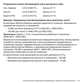 Соответствие нормативным требованиям и замечания по безопасности - 115 
Разрешенные каналы беспроводной связи для разных стран 
Франция: Запрещенные для беспроводной связи диапазоны частот 
В некоторых областях Франции диапазон радиочастот ограничен. Максимально 
разрешенная мощность в помещениях: 
- 10 мВт для всего диапазона 2,4 ГГц (2400 МГц - 2483,5 МГц) 
- 100 мВт для частот от 2446,5 МГц до 2483,5 МГц 
Примечание: Каналы с 10 по 13 включительно работают в диапазоне 
2446,6 МГц - 2483,5 МГц. 
Возможности использования устройств вне помещений ограничены. Использование 
устройств в частных владениях или в частных владениях государственных 
чиновников подлежит предварительному согласованию и санкционированию со 
стороны Министерства обороны, а максимальная разрешенная мощность 
составляет 100 мВт в диапазоне 2446,5 - 2483,5 МГц. Использование вне 
помещений в общественных местах запрещено. 
В перечисленных ниже департаментах для всего диапазона 2,4 ГГц: 
- Максимальная разрешенная мощность в помещениях - 100 мВт 
- Максимальная разрешенная мощность вне помещений - 10 мВт 
Сев. Америка 2,412-2,462 ГГц Каналы 01-11 
Япония 2,412-2,484 ГГц Каналы 01-14 
Европа ETSI 2,412-2,472 ГГц Каналы 01-13 
 