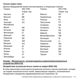 Соответствие нормативным требованиям и замечания по безопасности - 117 
Список кодов стран 
Данное оборудование можно эксплуатировать в следующих странах: 
Канада – Маломощные, нелицензируемые радиокоммуникационные 
устройства (RSS-210) 
Воздействие высокочастотных полей на людей (RSS-102) 
В этом компьютере используется встроенная антенна с малым усилением, которая 
не создает высокочастотных полей, превышающих пределы, установленные 
Канадскими стандартами здравоохранения для населения; см. 
Страна 
Австрия 
Бельгия 
Кипр 
Чешская 
Республика 
Дания 
Эстония 
Финляндия 
Франция 
Германия 
Греция 
Венгрия 
Ирландия 
Италия 
Латвия 
Литва 
Люксембург 
ISO 3166 
2-букв. код 
AT 
BE 
CY 
CZ 
DK 
EE 
FI 
FR 
DE 
GR 
HU 
IE 
IT 
LV 
LT 
LU 
Страна 
Мальта 
Нидерланды 
Польша 
Португалия 
Словакия 
Словения 
Испания 
Швеция 
Великобритания 
Исландия 
Лихтенштейн 
Норвегия 
Швейцария 
Болгария 
Румыния 
Турция 
ISO 3166 
2-букв. код 
MT 
NT 
PL 
PT 
SK 
SL 
ES 
SE 
GB 
IS 
LI 
NO 
CH 
BG 
RO 
TR 
 