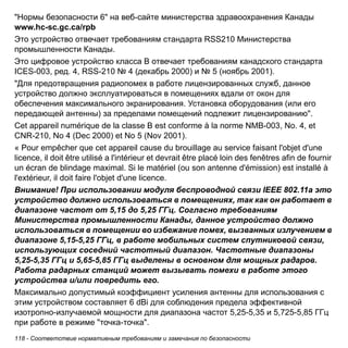 118 - Соответствие нормативным требованиям и замечания по безопасности 
"Нормы безопасности 6" на веб-сайте министерства здравоохранения Канады 
www.hc-sc.gc.ca/rpb 
Это устройство отвечает требованиям стандарта RSS210 Министерства 
промышленности Канады. 
Это цифровое устройство класса B отвечает требованиям канадского стандарта 
ICES-003, ред. 4, RSS-210 № 4 (декабрь 2000) и № 5 (ноябрь 2001). 
"Для предотвращения радиопомех в работе лицензированных служб, данное 
устройство должно эксплуатироваться в помещениях вдали от окон для 
обеспечения максимального экранирования. Установка оборудования (или его 
передающей антенны) за пределами помещений подлежит лицензированию". 
Cet appareil numérique de la classe B est conforme à la norme NMB-003, No. 4, et 
CNR-210, No 4 (Dec 2000) et No 5 (Nov 2001). 
« Pour empêcher que cet appareil cause du brouillage au service faisant l'objet d'une 
licence, il doit être utilisé a l'intérieur et devrait être placé loin des fenêtres afin de fournir 
un écran de blindage maximal. Si le matériel (ou son antenne d'émission) est installé à 
l'extérieur, il doit faire l'objet d'une licence. 
Внимание! При использовании модуля беспроводной связи IEEE 802.11a это 
устройство должно использоваться в помещениях, так как он работает в 
диапазоне частот от 5,15 до 5,25 ГГц. Согласно требованиям 
Министерства промышленности Канады, данное устройство должно 
использоваться в помещении во избежание помех, вызванных излучением в 
диапазоне 5,15-5,25 ГГц, в работе мобильных систем спутниковой связи, 
использующих соседний частотный диапазон. Частотные диапазоны 
5,25-5,35 ГГц и 5,65-5,85 ГГц выделены в основном для мощных радаров. 
Работа радарных станций может вызывать помехи в работе этого 
устройства и/или повредить его. 
Максимально допустимый коэффициент усиления антенны для использования с 
этим устройством составляет 6 dBi для соблюдения предела эффективной 
изотропно-излучаемой мощности для диапазона частот 5,25-5,35 и 5,725-5,85 ГГц 
при работе в режиме "точка-точка". 
 