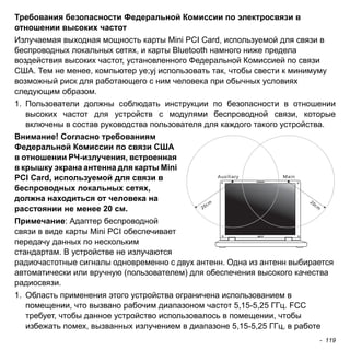- 119 
Требования безопасности Федеральной Комиссии по электросвязи в 
отношении высоких частот 
Излучаемая выходная мощность карты Mini PCI Card, используемой для связи в 
беспроводных локальных сетях, и карты Bluetooth намного ниже предела 
воздействия высоких частот, установленного Федеральной Комиссией по связи 
США. Тем не менее, компьютер ye;yj использовать так, чтобы свести к минимуму 
возможный риск для работающего с ним человека при обычных условиях 
следующим образом. 
1. Пользователи должны соблюдать инструкции по безопасности в отношении 
высоких частот для устройств с модулями беспроводной связи, которые 
включены в состав руководства пользователя для каждого такого устройства. 
Внимание! Согласно требованиям 
Федеральной Комиссии по связи США 
в отношении РЧ-излучения, встроенная 
в крышку экрана антенна для карты Mini 
PCI Card, используемой для связи в 
беспроводных локальных сетях, 
должна находиться от человека на 
расстоянии не менее 20 см. 
Примечание: Адаптер беспроводной 
связи в виде карты Mini PCI обеспечивает 
передачу данных по нескольким 
стандартам. В устройстве не излучаются 
радиочастотные сигналы одновременно с двух антенн. Одна из антенн выбирается 
автоматически или вручную (пользователем) для обеспечения высокого качества 
радиосвязи. 
1. Область применения этого устройства ограничена использованием в 
помещении, что вызвано рабочим диапазоном частот 5,15-5,25 ГГц. FCC 
требует, чтобы данное устройство использовалось в помещении, чтобы 
избежать помех, вызванных излучением в диапазоне 5,15-5,25 ГГц, в работе 
 
