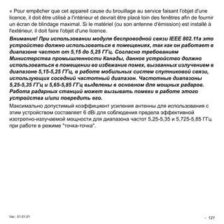 - 121 
« Pour empêcher que cet appareil cause du brouillage au service faisant l'objet d'une 
licence, il doit être utilisé a l'intérieur et devrait être placé loin des fenêtres afin de fournir 
un écran de blindage maximal. Si le matériel (ou son antenne d'émission) est installé à 
l'extérieur, il doit faire l'objet d'une licence. 
Внимание! При использовании модуля беспроводной связи IEEE 802.11a это 
устройство должно использоваться в помещениях, так как он работает в 
диапазоне частот от 5,15 до 5,25 ГГц. Согласно требованиям 
Министерства промышленности Канады, данное устройство должно 
использоваться в помещении во избежание помех, вызванных излучением в 
диапазоне 5,15-5,25 ГГц, в работе мобильных систем спутниковой связи, 
использующих соседний частотный диапазон. Частотные диапазоны 
5,25-5,35 ГГц и 5,65-5,85 ГГц выделены в основном для мощных радаров. 
Работа радарных станций может вызывать помехи в работе этого 
устройства и/или повредить его. 
Максимально допустимый коэффициент усиления антенны для использования с 
этим устройством составляет 6 dBi для соблюдения предела эффективной 
изотропно-излучаемой мощности для диапазона частот 5,25-5,35 и 5,725-5,85 ГГц 
при работе в режиме "точка-точка". 
Ver.: 01.01.01 
