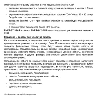 16 - Безопасность и удобство работы 
Отвечающая стандарту ENERGY STAR продукция компании Acer: 
- выделяют меньше тепла и снижают нагрузку на вентиляторы в местах с более 
теплым климатом. 
- экран и компьютер автоматически переходят в режим "Сон" через 10 и 30 минут 
бездействия соответственно. 
- выход из режима "Сон" при нажатии клавиши на клавиатуре или движении 
мыши. 
- в режиме "Сон" экономится более 80% энергии. 
ENERGY STAR и символ ENERGY STAR являются зарегистрированными знаками в 
США. 
Сведения и советы для удобства работы 
Иногда пользователи, проводящие много времени за компьютером, жалуются на 
чрезмерное напряжение глаз и головную боль. Пользователи также часто рискуют 
получить физическую травму, если будут много часов подряд сидеть за 
компьютером. Продолжительное время работы, неудобная поза, неправильная 
организации рабочего места, стресс, неподходящие условия работы, состояние 
личного здоровья и другие факторы значительно увеличивают риск получения 
физической травмы. 
Неправильная работа за компьютером может привести к появлению запястного 
сухожильного синдрома, тендиниту, воспалению сухожилий и синовиальной сумки 
или других скелетно-мышечных заболеваний. В кистях рук, запястьях, плечах, 
предплечьях, шее или спине могут появиться следующие симптомы: 
- онемение, жжение или покалывание; 
- ломота, болезненное ощущение или слабость; 
- боль, опухоль или пульсация; 
- оцепенелость или напряжение; 
- сухость или слабость 
 