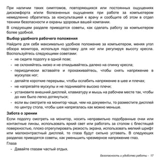 Безопасность и удобство работы - 17 
При наличии таких симптомов, повторяющихся или постоянных ощущениях 
дискомфорта и/или болезненных ощущениях при работе за компьютером 
немедленно обратитесь за консультацией к врачу и сообщите об этом в отдел 
техники безопасности и охраны здоровья вашей компании. 
В следующем разделе приводятся советы, как сделать работу за компьютером 
более удобной. 
Выбор удобного рабочего положения 
Найдите для себя максимально удобное положение за компьютером, меняя угол 
обзора монитора, используя подставку для ног или регулируя высоту кресла. 
Воспользуйтесь следующими советами: 
- не сидите подолгу в одной позе; 
- не склоняйтесь низко и не откидывайтесь далеко на спинку кресла; 
- периодически вставайте и прохаживайтесь, чтобы снять напряжение в 
мускулах ног; 
- делайте короткие перерывы, чтобы ослабить напряжение в шее и плечах; 
- не напрягайте мускулы и не поднимайте высоко плечи; 
- установите внешний дисплей, клавиатуру и мышь на рабочем месте так, чтобы 
до них было легко дотянуться; 
- если вы смотрите на монитор чаще, чем на документы, то разместите дисплей 
по центру стола, чтобы шея напрягалась как можно меньше. 
Забота о зрении 
Если подолгу смотреть на монитор, носить неправильно подобранные очки или 
контактные линзы, использовать яркий свет или работать за столом с блестящей 
поверхностью, плохо отрегулировать резкость экрана, использовать мелкий шрифт 
или малоконтрастный дисплей, то глаза будут сильно уставать. В следующих 
разделах приводятся советы, как уменьшить чрезмерное напряжение глаз. 
Глаза 
- Давайте глазам частый отдых. 
 