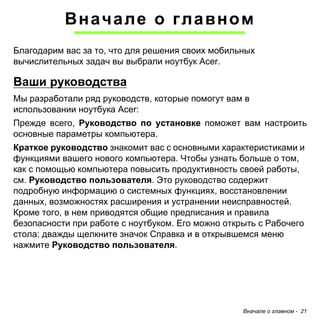 Вначале о главном - 21 
Вначале о главном 
Благодарим вас за то, что для решения своих мобильных вычислительных задач вы выбрали ноутбук Acer. 
Ваши руководства 
Мы разработали ряд руководств, которые помогут вам в использовании ноутбука Acer: 
Прежде всего, Руководство по установке поможет вам настроить основные параметры компьютера. 
Краткое руководство знакомит вас с основными характеристиками и функциями вашего нового компьютера. Чтобы узнать больше о том, как с помощью компьютера повысить продуктивность своей работы, см. Руководство пользователя. Это руководство содержит подробную информацию о системных функциях, восстановлении данных, возможностях расширения и устранении неисправностей. Кроме того, в нем приводятся общие предписания и правила безопасности при работе с ноутбуком. Его можно открыть с Рабочего стола: дважды щелкните значок Справка и в открывшемся меню нажмите Руководство пользователя.  