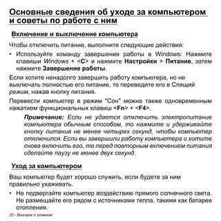 22 - Вначале о главном 
Основные сведения об уходе за компьютером и советы по работе с ним 
Включение и выключение компьютера 
Чтобы отключить питание, выполните следующие действия: 
• Используйте команду завершения работы в Windows: Нажмите 
клавиши Windows + <C> и нажмите Настройки > Питание, затем 
нажмите Завершение работы. 
Если хотите ненадолго завершить работу компьютера, но не выключать полностью его питание, то переведите его в Спящий режим, нажав кнопку питания. 
Перевести компьютер в режим "Сон" можно также одновременным нажатием функциональных клавиш <Fn> + <F4>. 
Примечание: Если не удается отключить электропитание 
компьютера обычным способом, то нажмите и удерживайте 
кнопку питания не менее четырех секунд, чтобы компьютер 
отключился. Если вы завершили работу компьютера и хотите 
снова включить его, то перед повторным включением питания 
сделайте паузу не менее двух секунд. 
Уход за компьютером 
Ваш компьютер будет хорошо служить, если будете за ним правильно ухаживать. 
• Не подвергайте компьютер воздействию прямого солнечного света. 
Не размещайте его рядом с источниками тепла, такими как батарея 
отопления. 
 