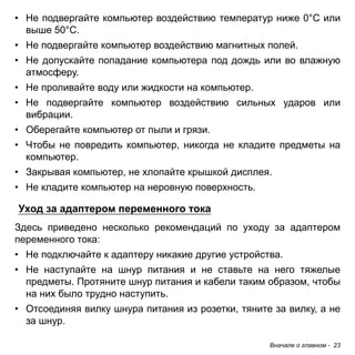 Вначале о главном - 23 
• Не подвергайте компьютер воздействию температур ниже 0°C или 
выше 50°C. 
• Не подвергайте компьютер воздействию магнитных полей. 
• Не допускайте попадание компьютера под дождь или во влажную 
атмосферу. 
• Не проливайте воду или жидкости на компьютер. 
• Не подвергайте компьютер воздействию сильных ударов или 
вибрации. 
• Оберегайте компьютер от пыли и грязи. 
• Чтобы не повредить компьютер, никогда не кладите предметы на 
компьютер. 
• Закрывая компьютер, не хлопайте крышкой дисплея. 
• Не кладите компьютер на неровную поверхность. 
Уход за адаптером переменного тока 
Здесь приведено несколько рекомендаций по уходу за адаптером переменного тока: 
• Не подключайте к адаптеру никакие другие устройства. 
• Не наступайте на шнур питания и не ставьте на него тяжелые 
предметы. Протяните шнур питания и кабели таким образом, чтобы 
на них было трудно наступить. 
• Отсоединяя вилку шнура питания из розетки, тяните за вилку, а не 
за шнур. 
 