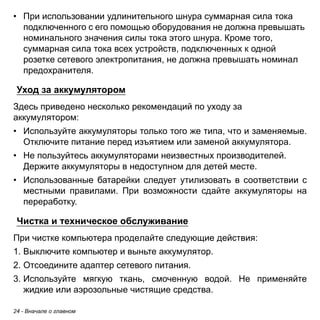 24 - Вначале о главном 
• При использовании удлинительного шнура суммарная сила тока 
подключенного с его помощью оборудования не должна превышать 
номинального значения силы тока этого шнура. Кроме того, 
суммарная сила тока всех устройств, подключенных к одной 
розетке сетевого электропитания, не должна превышать номинал 
предохранителя. 
Уход за аккумулятором 
Здесь приведено несколько рекомендаций по уходу за аккумулятором: 
• Используйте аккумуляторы только того же типа, что и заменяемые. 
Отключите питание перед изъятием или заменой аккумулятора. 
• Не пользуйтесь аккумуляторами неизвестных производителей. 
Держите аккумуляторы в недоступном для детей месте. 
• Использованные батарейки следует утилизовать в соответствии с 
местными правилами. При возможности сдайте аккумуляторы на 
переработку. 
Чистка и техническое обслуживание 
При чистке компьютера проделайте следующие действия: 
1. Выключите компьютер и выньте аккумулятор. 
2. Отсоедините адаптер сетевого питания. 
3. Используйте мягкую ткань, смоченную водой. Не применяйте 
жидкие или аэрозольные чистящие средства. 
 