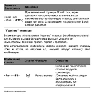 38 - Работа с клавиатурой 
"Горячие" клавиши 
В компьютере используются "горячие" клавиши (комбинации клавиш) для быстрого вызова большинства функций управления компьютером, таких как яркость экрана и громкость. 
Для использования комбинации клавиш сначала нажмите клавишу <Fn> и затем, не отпуская ее, нажмите вторую клавишу этой комбинации. 
Scroll Lock 
(<Fn> + <F12>) 
При включенной функции Scroll Lock, экран двигается на строчку вверх или вниз, когда нажимаете соответствующую клавишу со стрелками вверх или вниз. С некоторыми приложениями Scroll Lock не работает. 
Комбинация 
клавиш Значок Функция Описание 
<Fn> + <F3> Режим полета 
Включение / выключение 
сетевых модулей 
компьютера. 
(Сетевые модули могут 
быть разными в 
зависимости от 
конфигурации.) 
Клавиша 
Блокировка Описание 
 