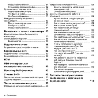 4 - Оглавление 
Особые соображения ............................. 81 
Устраиваем домашний офис.................. 82 
Путешествия с компьютером ........................ 82 
Подготовка компьютера.......................... 82 
Что брать с собой.................................... 82 
Особые соображения ............................. 83 
Международные путешествия с 
компьютером................................................... 83 
Подготовка компьютера.......................... 83 
Что брать с собой.................................... 83 
Особые соображения ............................. 84 
Безопасность вашего компьютера 85 
Использование замка безопасности 
компьютера ..................................................... 85 
Использование паролей ................................ 85 
Ввод паролей .......................................... 86 
Подключение к сети 88 
Встроенные средства работы в сети ............ 88 
Беспроводные сети 89 
Подключение к Интернету ............................. 89 
Беспроводные сети ........................................ 89 
HDMI 91 
USB (универсальная последовательная шина) 92 
Просмотр DVD-фильмов 93 
Утилита BIOS 95 
Последовательность начальной загрузки .... 95 
Задание паролей ............................................ 95 
Часто задаваемые вопросы 96 
Обращение за технической поддержкой ...... 98 
Устранение неисправностей....................... 101 
Советы по поиску и устранению 
неисправностей .................................... 101 
Сообщения об ошибках ....................... 102 
Советы и подсказки по работе с 
Windows 8 ..................................................... 104 
Нужно помнить следующие три 
основные вещи: .................................... 104 
Как открыть панель чудо-кнопок? ....... 104 
Как открыть экран Пуск? ...................... 104 
Как переключаться между 
приложениями? .................................... 105 
Как выключить компьютер? ................. 105 
Зачем нужен новый интерфейс?......... 105 
Как разблокировать компьютер? ........ 106 
Как настроить компьютер согласно 
моим предпочтениям? ......................... 106 
Я хочу использовать Windows 
привычным мне способом. Как 
вернуть "рабочий стол"?...................... 107 
Где мои приложения? .......................... 108 
Что такое Microsoft ID (учетная 
запись)?................................................. 109 
Как добавить ссылку на избранные 
веб-сайты в браузере Internet 
Explorer?................................................ 110 
Как проверить наличие обновлений 
для Windows? ....................................... 110 
Где можно получить 
дополнительную информацию?.......... 111 
Соответствие нормативным требованиям и замечания по безопасности 112  